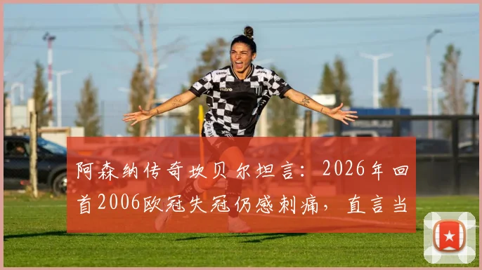 阿森纳传奇坎贝尔坦言:2026年回首2006欧冠失冠仍感刺痛,直言当下枪手阵容唯缺冠军奖杯证明