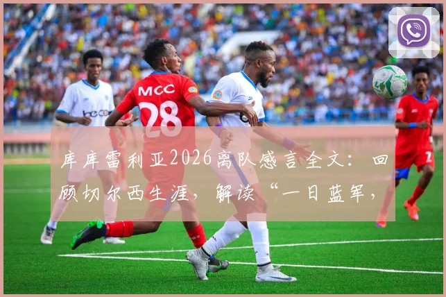 库库雷利亚2026离队感言全文：回顾切尔西生涯，解读“一日蓝军，终身蓝军”深情告别