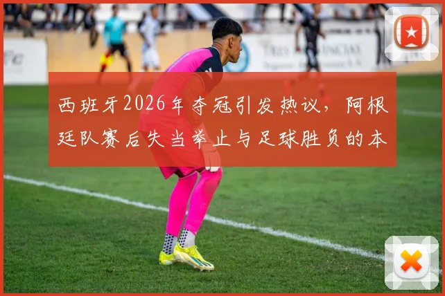 西班牙2026年夺冠引发热议，阿根廷队赛后失当举止与足球胜负的本质探讨