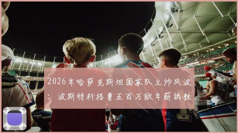 2026年哈萨克斯坦国家队主帅风波:波斯特科格鲁五百万欧年薪执教请求为何遭拒?