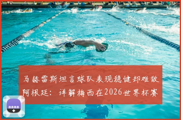 马赫雷斯坦言球队表现稳健却难敌阿根廷：详解梅西在2026世界杯赛场的独特统治力与对手的真实评价