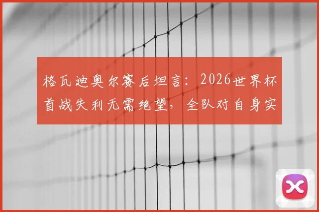 格瓦迪奥尔赛后坦言：2026世界杯首战失利无需绝望，全队对自身实力有清晰认知