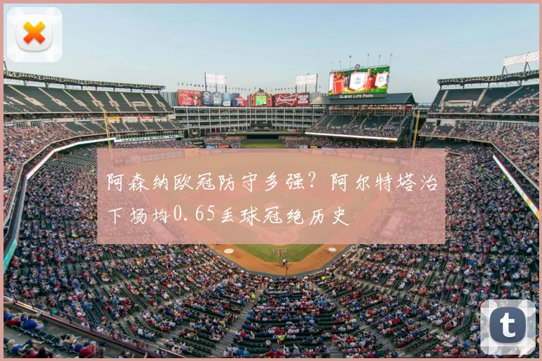 阿森纳欧冠防守多强?阿尔特塔治下场均0.65丢球冠绝历史