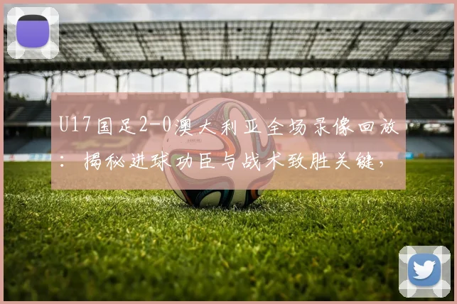 U17国足2-0澳大利亚全场录像回放：揭秘进球功臣与战术致胜关键，这场胜利对2026有何意义？