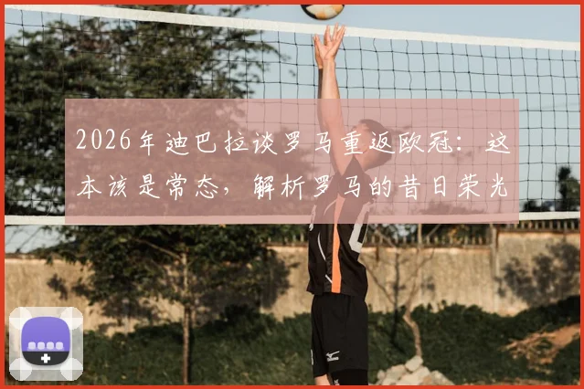 2026年迪巴拉谈罗马重返欧冠:这本该是常态,解析罗马的昔日荣光与现实挑战