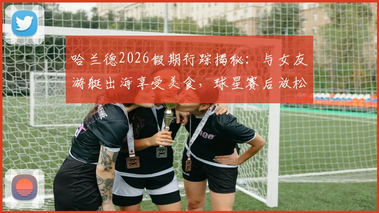 哈兰德2026假期行踪揭秘:与女友游艇出海享受美食,球星赛后放松方式全解析