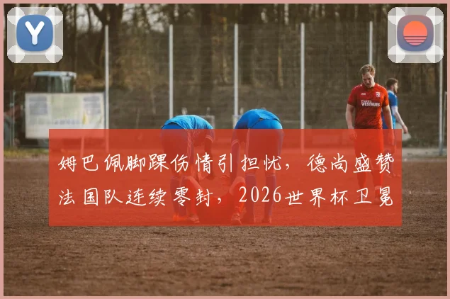 姆巴佩脚踝伤情引担忧，德尚盛赞法国队连续零封，2026世界杯卫冕之路现隐忧