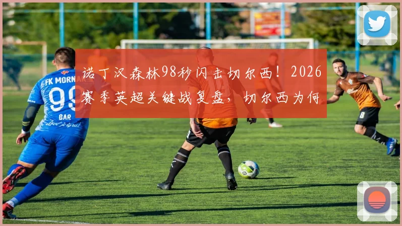 诺丁汉森林98秒闪击切尔西！2026赛季英超关键战复盘，切尔西为何防线屡次告急？