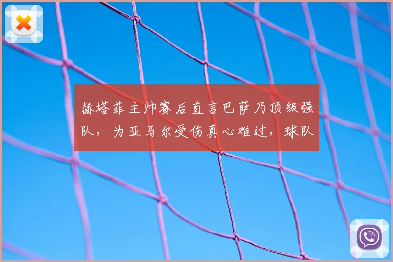 赫塔菲主帅赛后直言巴萨乃顶级强队，为亚马尔受伤真心难过，球队应对球员伤病需反思