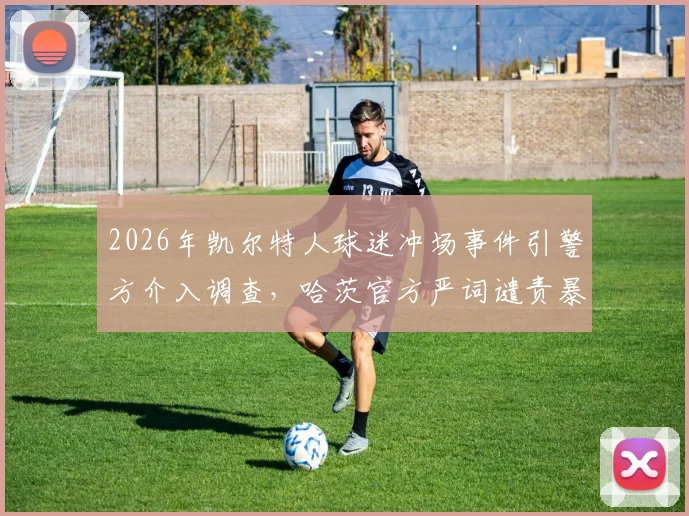2026年凯尔特人球迷冲场事件引警方介入调查，哈茨官方严词谴责暴力行径，苏超联赛赛场安全隐患引关注