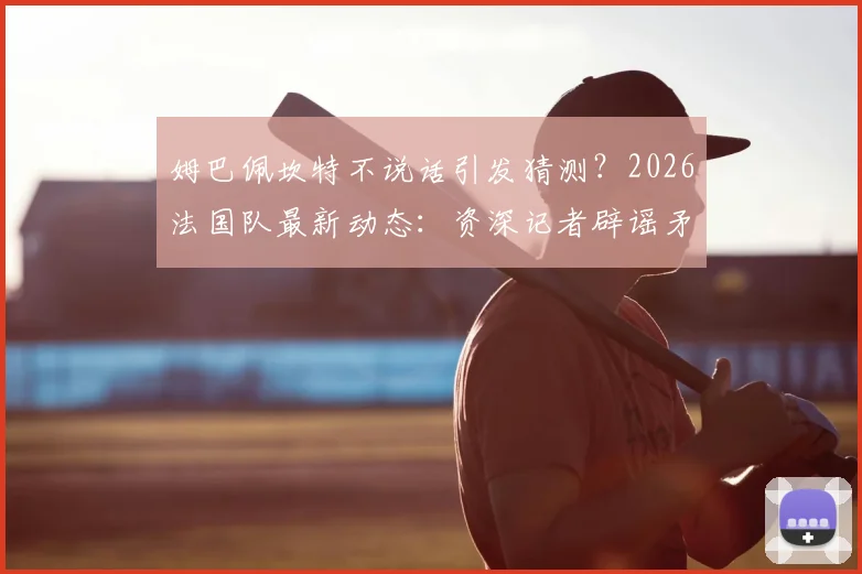 姆巴佩坎特不说话引发猜测？2026法国队最新动态：资深记者辟谣矛盾纯属胡说，两人真实关系分析