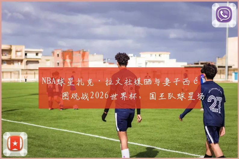 NBA球星扎克·拉文社媒晒与妻子西雅图观战2026世界杯,国王队球星场外动态引关注
