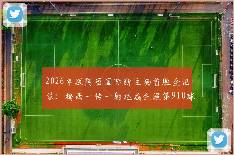 2026年迈阿密国际新主场首胜全记录：梅西一传一射达成生涯第910球，附高清进球回放与赛后分析