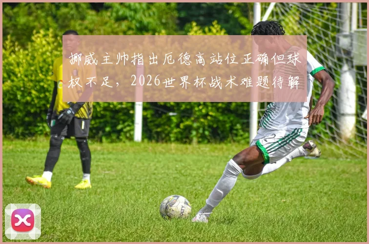 挪威主帅指出厄德高站位正确但球权不足，2026世界杯战术难题待解