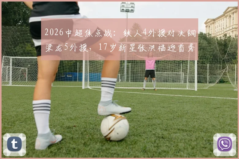 2026中超焦点战：铁人4外援对决铜梁龙5外援，17岁新星张洪福迎首秀