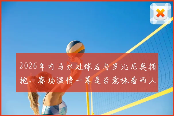2026年内马尔进球后与罗比尼奥拥抱，赛场温情一幕是否意味着两人早已冰释前嫌？
