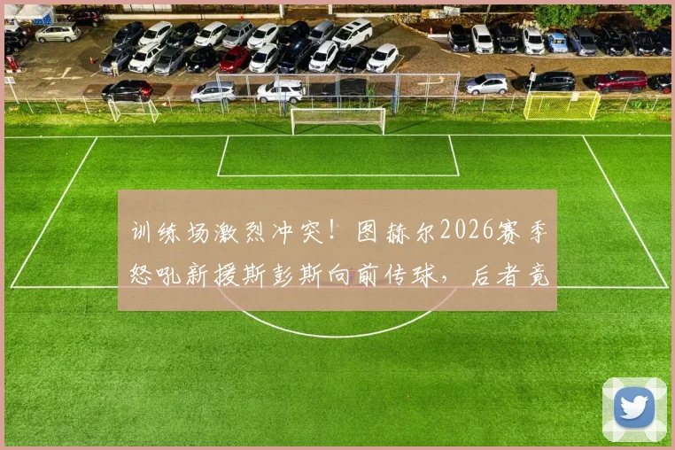 训练场激烈冲突！图赫尔2026赛季怒吼新援斯彭斯向前传球，后者竟耸肩摊手敷衍回应，蓝军内部问题曝光