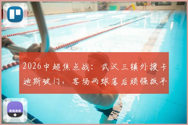 2026中超焦点战:武汉三镇外援卡迪斯破门,客场两球落后顽强扳平上海申花,战术复盘详解