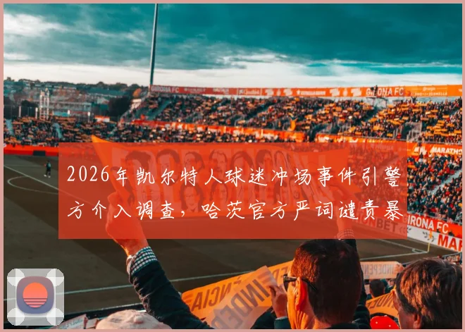 2026年凯尔特人球迷冲场事件引警方介入调查，哈茨官方严词谴责暴力行径，苏超联赛赛场安全隐患引关注