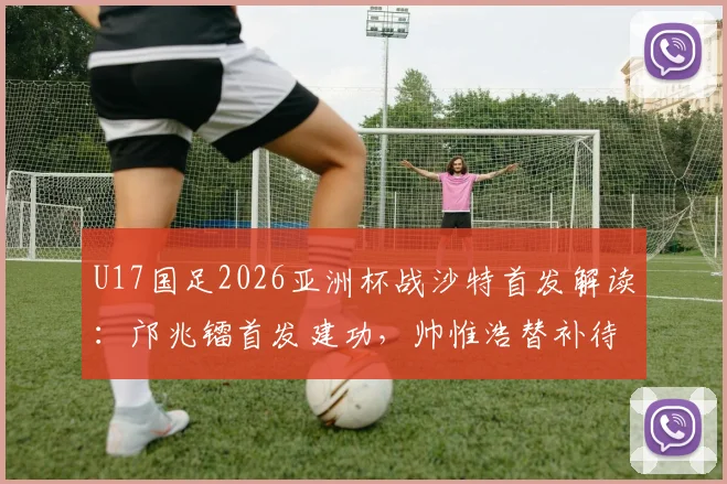 U17国足2026亚洲杯战沙特首发解读：邝兆镭首发建功，帅惟浩替补待命，附比赛结果与出线形势深度剖析