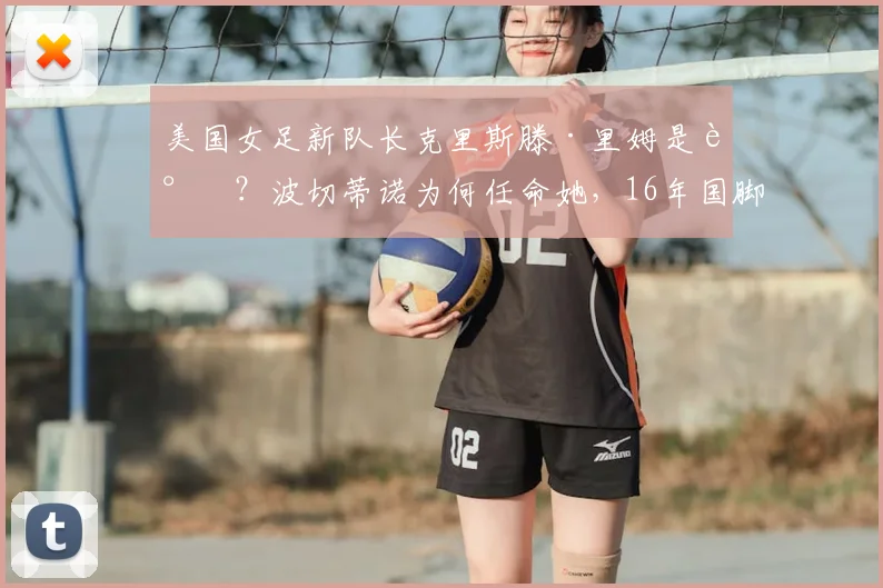 美国女足新队长克里斯滕·里姆是谁？波切蒂诺为何任命她，16年国脚生涯技术特点与球队影响分析