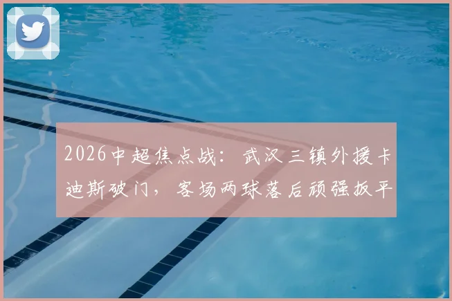 2026中超焦点战：武汉三镇外援卡迪斯破门，客场两球落后顽强扳平上海申花，战术复盘详解