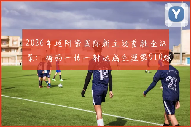 2026年迈阿密国际新主场首胜全记录:梅西一传一射达成生涯第910球,附高清进球回放与赛后分析