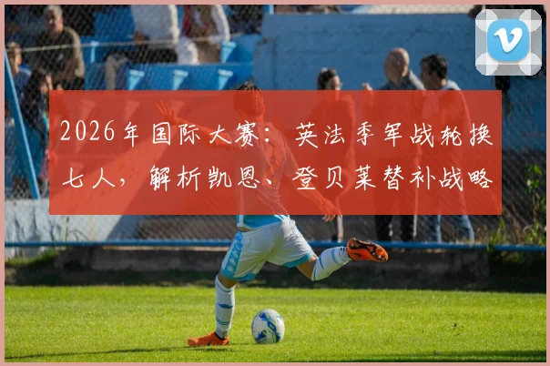 2026年国际大赛:英法季军战轮换七人,解析凯恩、登贝莱替补战略与首发阵容变化