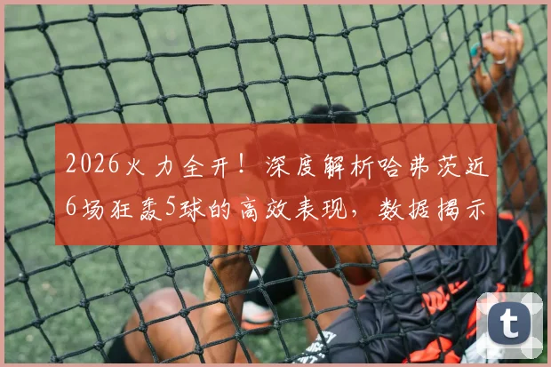 2026火力全开！深度解析哈弗茨近6场狂轰5球的高效表现，数据揭示其状态回归关键点