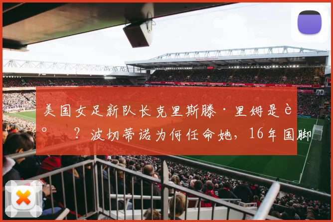 美国女足新队长克里斯滕·里姆是谁?波切蒂诺为何任命她,16年国脚生涯技术特点与球队影响分析