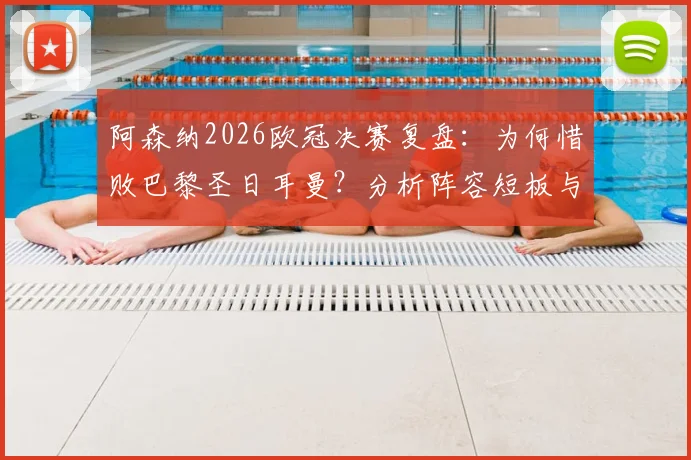 阿森纳2026欧冠决赛复盘：为何惜败巴黎圣日耳曼？分析阵容短板与未来争冠前景