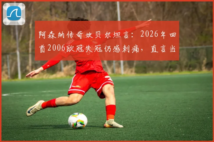 阿森纳传奇坎贝尔坦言：2026年回首2006欧冠失冠仍感刺痛，直言当下枪手阵容唯缺冠军奖杯证明