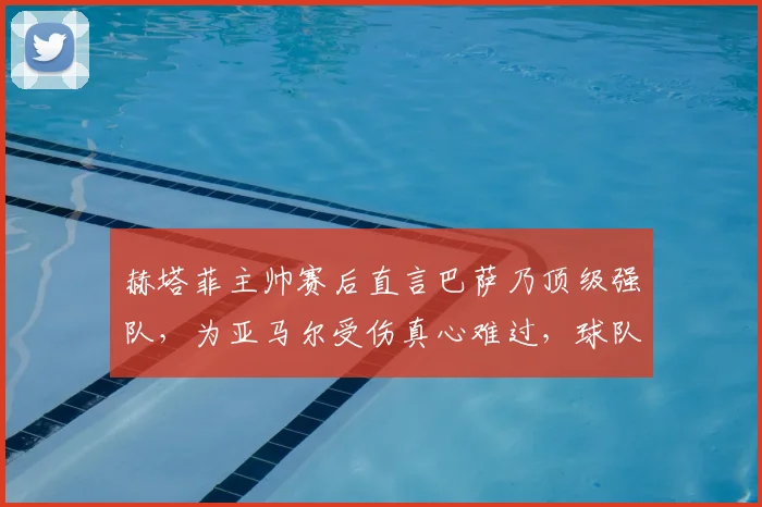 赫塔菲主帅赛后直言巴萨乃顶级强队，为亚马尔受伤真心难过，球队应对球员伤病需反思