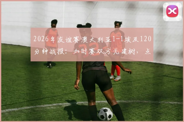 2026年友谊赛澳大利亚1-1埃及120分钟战报：加时赛双方无建树，点球大战惊险决出胜负