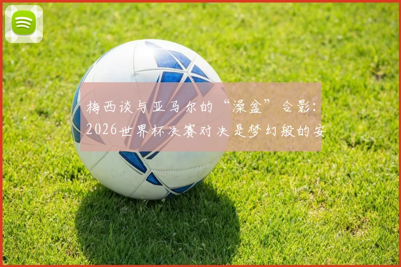 梅西谈与亚马尔的“澡盆”合影:2026世界杯决赛对决是梦幻般的安排