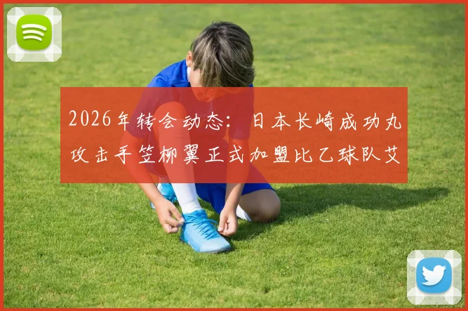 2026年转会动态：日本长崎成功丸攻击手笠柳翼正式加盟比乙球队艾斯登，球员履历与前景分析