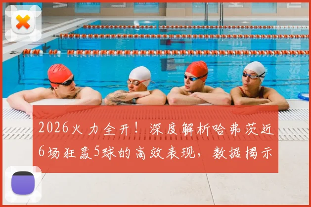 2026火力全开！深度解析哈弗茨近6场狂轰5球的高效表现，数据揭示其状态回归关键点