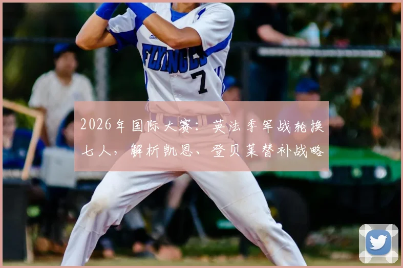 2026年国际大赛：英法季军战轮换七人，解析凯恩、登贝莱替补战略与首发阵容变化