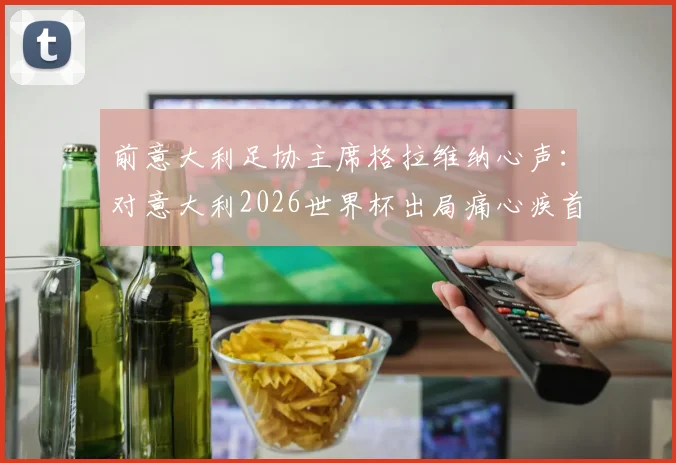 前意大利足协主席格拉维纳心声：对意大利2026世界杯出局痛心疾首，坦承辞职时间太晚