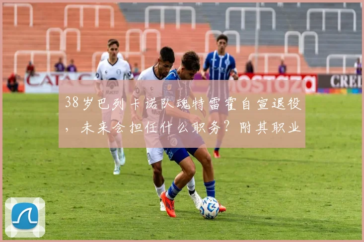 38岁巴列卡诺队魂特雷霍自宣退役，未来会担任什么职务？附其职业生涯完整回顾