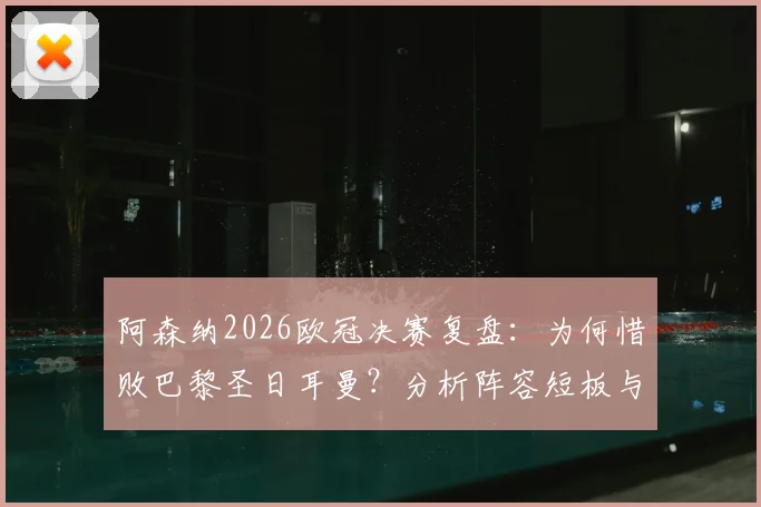 阿森纳2026欧冠决赛复盘：为何惜败巴黎圣日耳曼？分析阵容短板与未来争冠前景