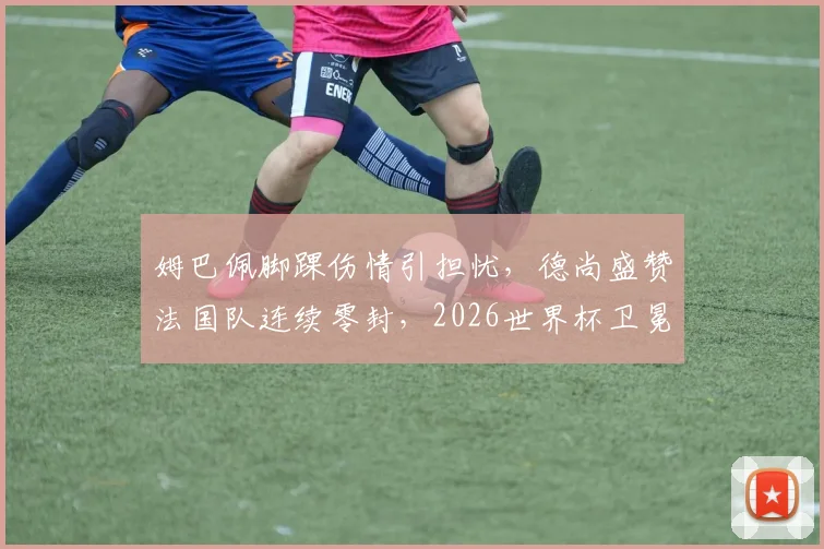 姆巴佩脚踝伤情引担忧，德尚盛赞法国队连续零封，2026世界杯卫冕之路现隐忧