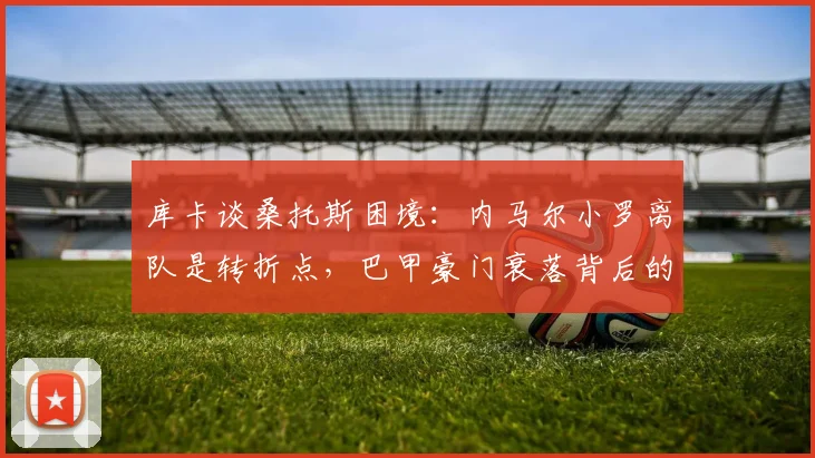 库卡谈桑托斯困境：内马尔小罗离队是转折点，巴甲豪门衰落背后的人才困境解析