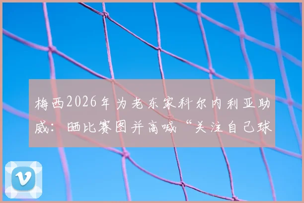 梅西2026年为老东家科尔内利亚助威:晒比赛图并高喊“关注自己球队”口号,背后原因与情感解析