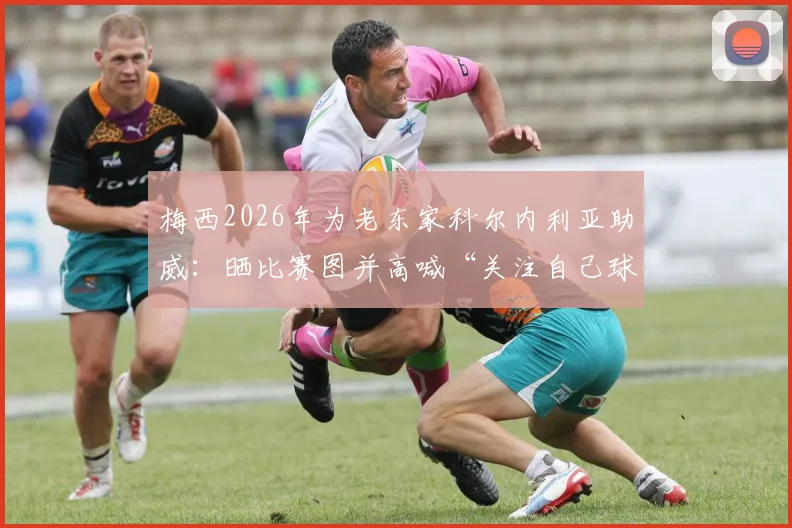 梅西2026年为老东家科尔内利亚助威：晒比赛图并高喊“关注自己球队”口号，背后原因与情感解析