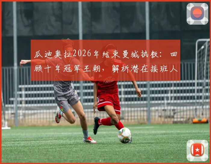 瓜迪奥拉2026年结束曼城执教：回顾十年冠军王朝，解析潜在接班人及球队未来走势