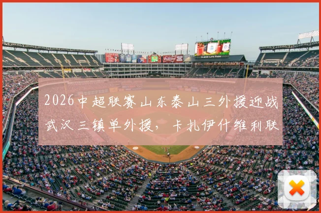 2026中超联赛山东泰山三外援迎战武汉三镇单外援,卡扎伊什维利联手克雷桑首发,赛果分析与阵容深度解读