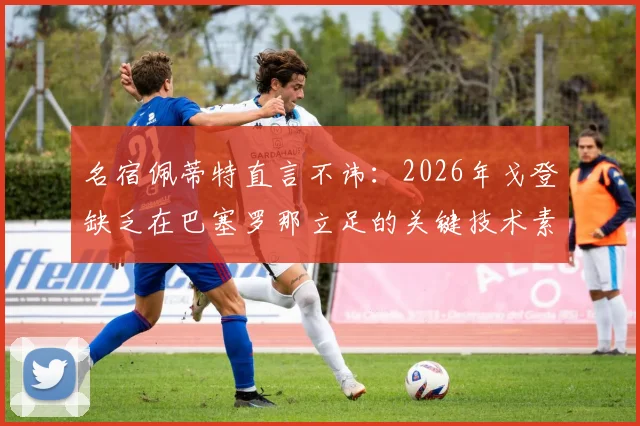 名宿佩蒂特直言不讳：2026年戈登缺乏在巴塞罗那立足的关键技术素质，引球迷热议