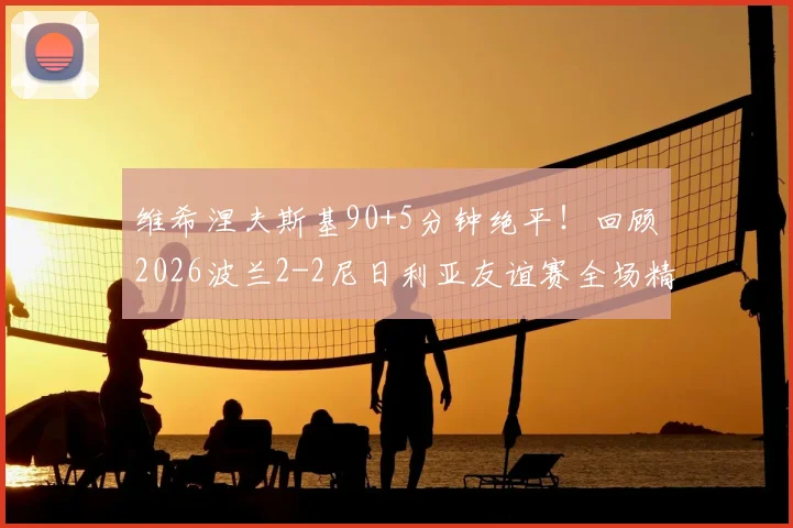 维希涅夫斯基90+5分钟绝平！回顾2026波兰2-2尼日利亚友谊赛全场精华与战术要点