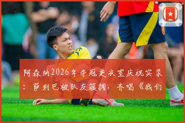 阿森纳2026年夺冠更衣室庆祝实录:萨利巴被队友簇拥,齐唱《我们是冠军》歌声引爆全场